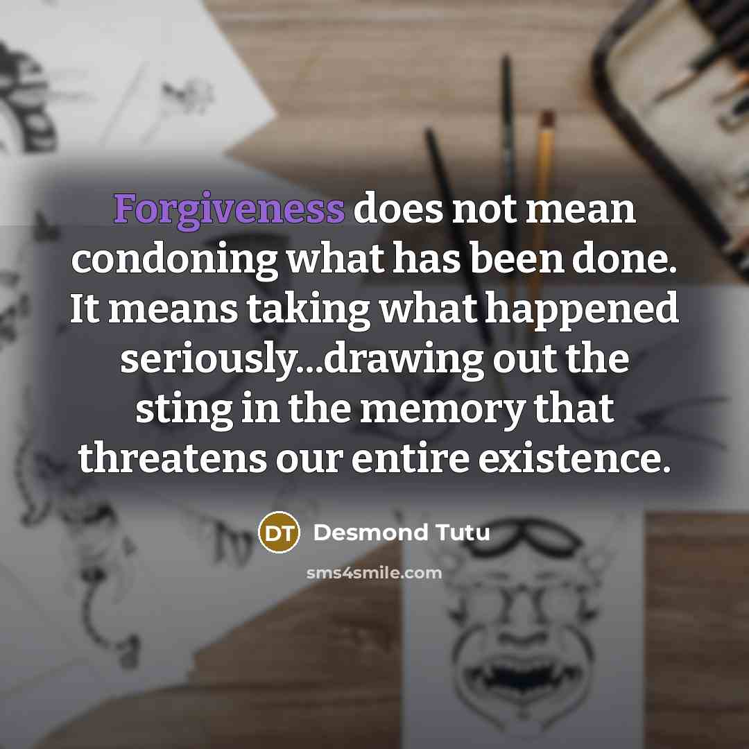 “Forgiveness does not mean condoning what has been done. It means taking what happened seriously...drawing out the sting in the memory that threatens our entire existence.” quote by Desmond Tutu
