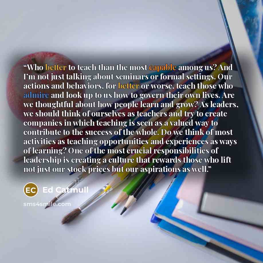“Who better to teach than the most capable among us? And I’m not just talking about seminars or formal settings. Our actions and behaviors, for better or worse, teach those who admire and look up to us how to govern their own lives. Are we thoughtful about how people learn and grow? As leaders, we…” quote by Ed Catmull