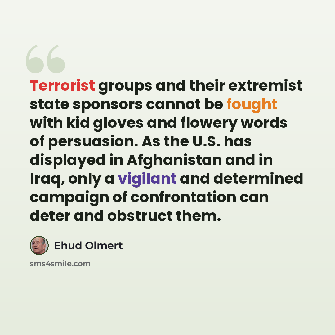 “Terrorist groups and their extremist state sponsors cannot be fought with kid gloves and flowery words of persuasion. As the U.S. has displayed in Afghanistan and in Iraq, only a vigilant and determined campaign of confrontation can deter and obstruct them.” quote by Ehud Olmert