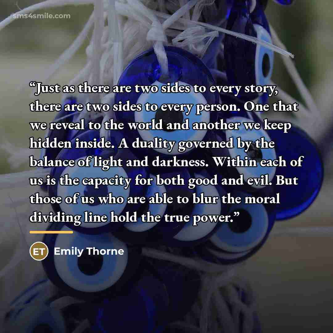 “Just as there are two sides to every story, there are two sides to every person. One that we reveal to the world and another we keep hidden inside. A duality governed by the balance of light and darkness. Within each of us is the capacity for both good and evil. But those of us who are able to…” quote by Emily Thorne
