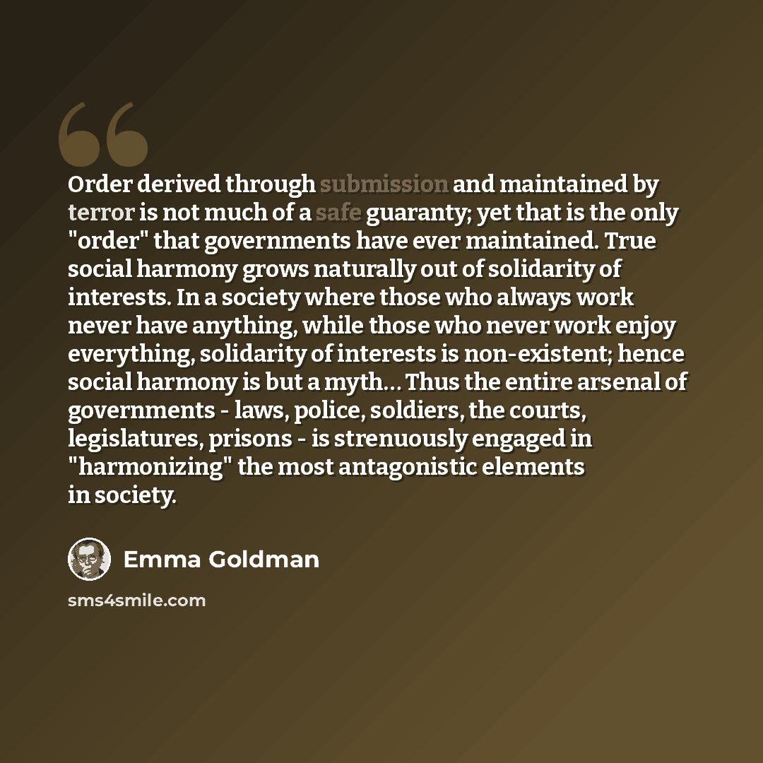 “Order derived through submission and maintained by terror is not much of a safe guaranty; yet that is the only "order" that governments have ever maintained. True social harmony grows naturally out of solidarity of interests. In a society where those who always work never have anything, while…” quote by Emma Goldman