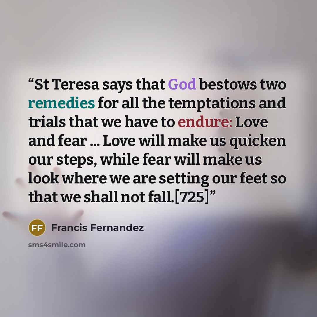 “St Teresa says that God bestows two remedies for all the temptations and trials that we have to endure: Love and fear ... Love will make us quicken our steps, while fear will make us look where we are setting our feet so that we shall not fall.[725]” quote by Francis Fernandez