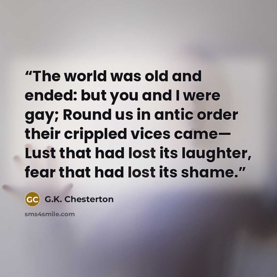 “The world was old and ended: but you and I were gay; Round us in antic order their crippled vices came— Lust that had lost its laughter, fear that had lost its shame.” quote by G.K. Chesterton