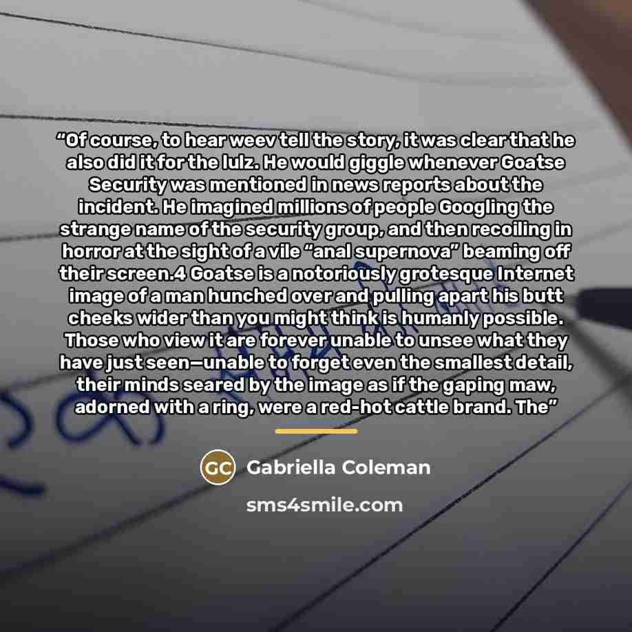 “Of course, to hear weev tell the story, it was clear that he also did it for the lulz. He would giggle whenever Goatse Security was mentioned in news reports about the incident. He imagined millions of people Googling the strange name of the security group, and then recoiling in horror at the…” quote by Gabriella Coleman