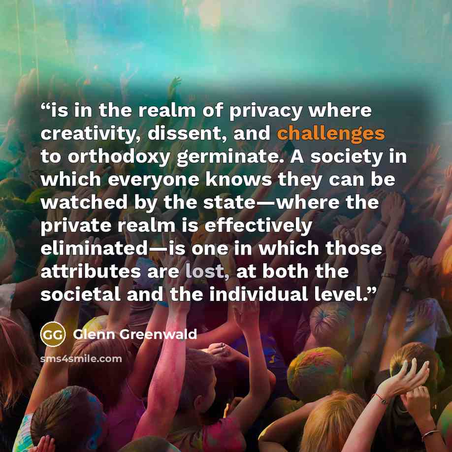 “is in the realm of privacy where creativity, dissent, and challenges to orthodoxy germinate. A society in which everyone knows they can be watched by the state—where the private realm is effectively eliminated—is one in which those attributes are lost, at both the societal and the individual level.” quote by Glenn Greenwald
