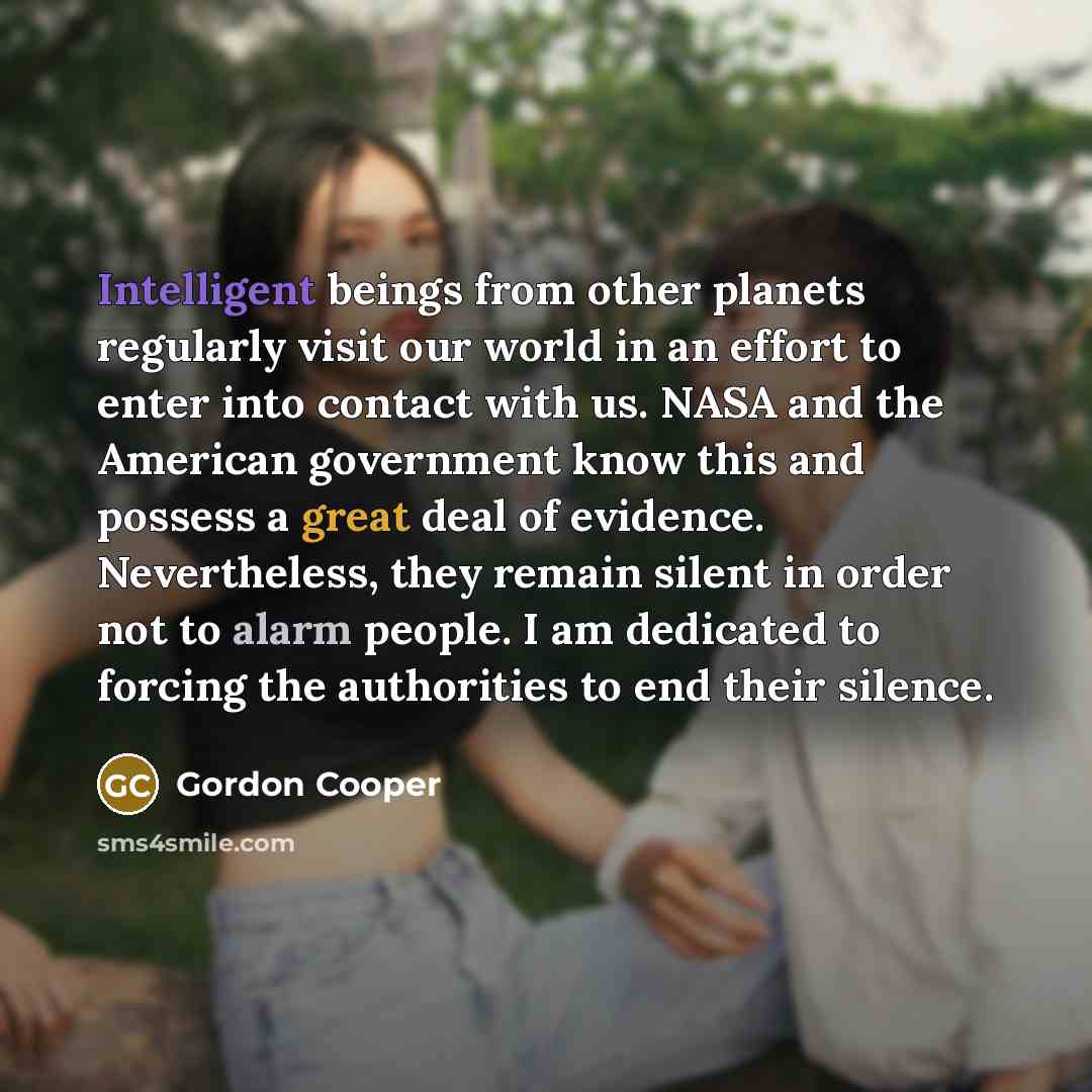 “Intelligent beings from other planets regularly visit our world in an effort to enter into contact with us. NASA and the American government know this and possess a great deal of evidence. Nevertheless, they remain silent in order not to alarm people. I am dedicated to forcing the authorities to…” quote by Gordon Cooper