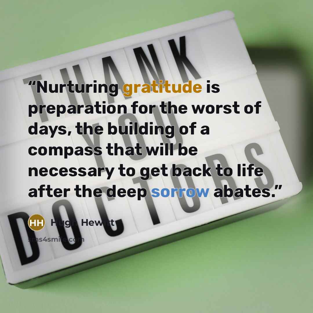 “Nurturing gratitude is preparation for the worst of days, the building of a compass that will be necessary to get back to life after the deep sorrow abates.” quote by Hugh Hewitt