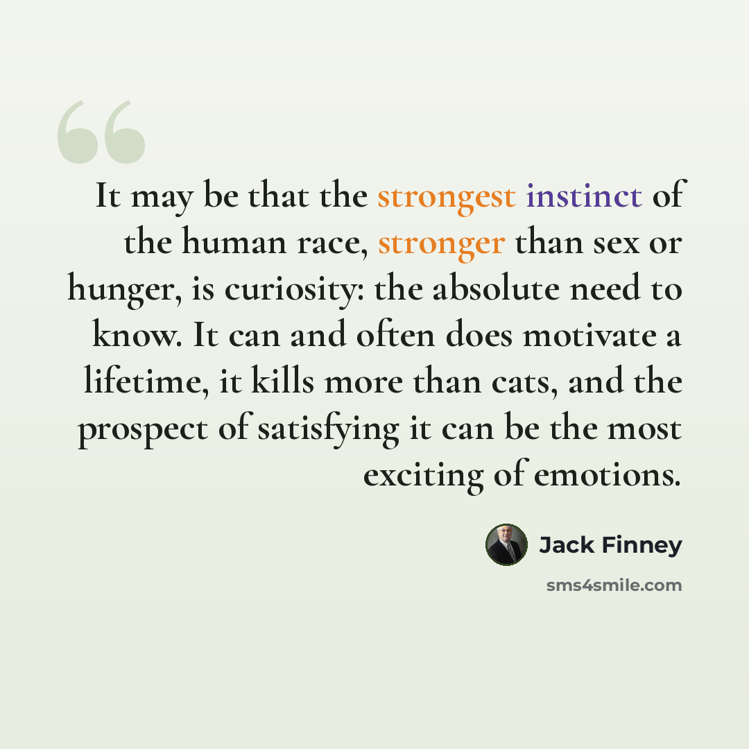 “It may be that the strongest instinct of the human race, stronger than sex or hunger, is curiosity: the absolute need to know. It can and often does motivate a lifetime, it kills more than cats, and the prospect of satisfying it can be the most exciting of emotions.” quote by Jack Finney