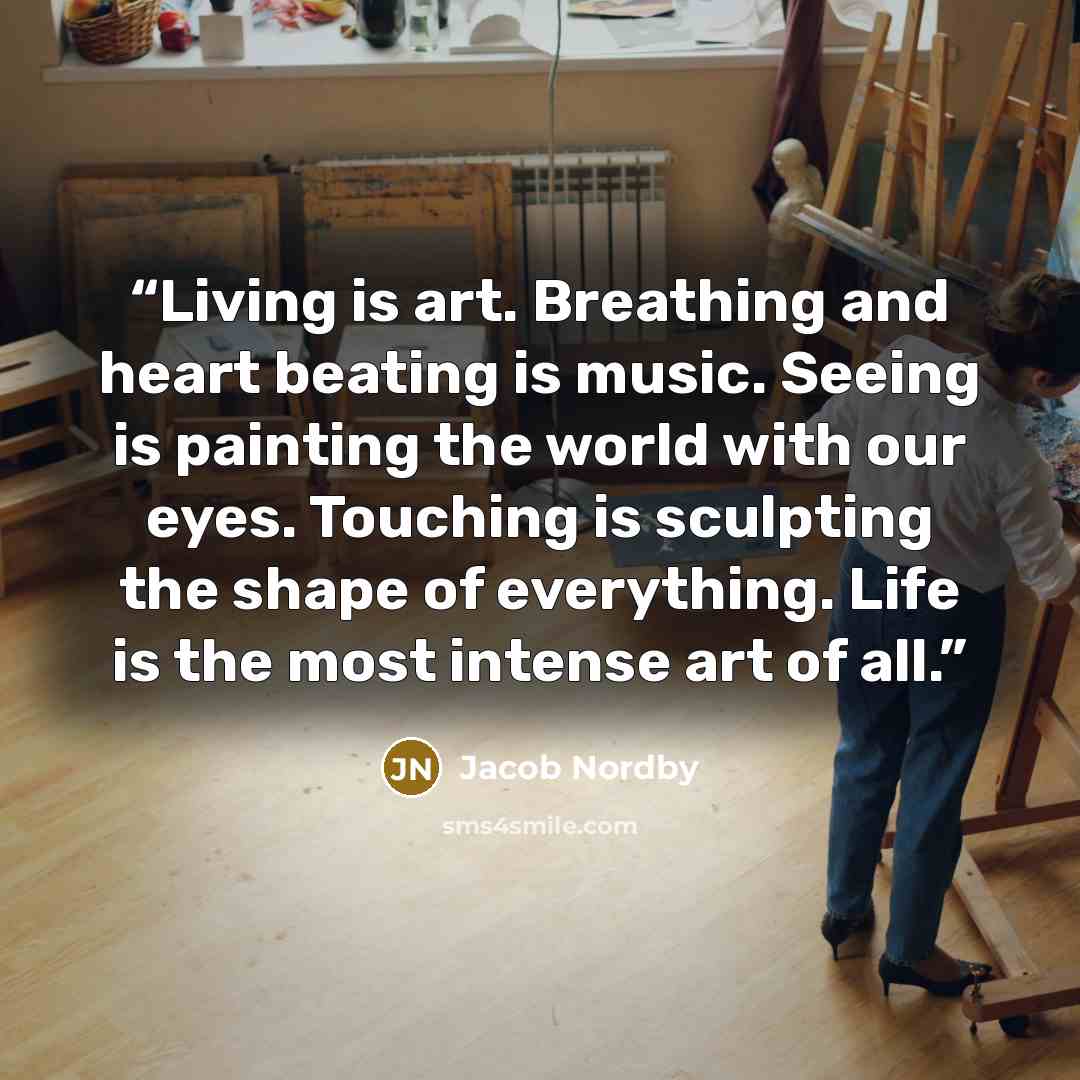“Living is art. Breathing and heart beating is music. Seeing is painting the world with our eyes. Touching is sculpting the shape of everything. Life is the most intense art of all.” quote by Jacob Nordby