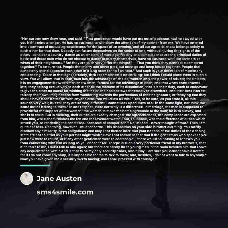 “Her partner now drew near, and said, "That gentleman would have put me out of patience, had he stayed with you half a minute longer. He has no business to withdraw the attention of my partner from me. We have entered into a contract of mutual agreeableness for the space of an evening, and all our…” quote by Jane Austen