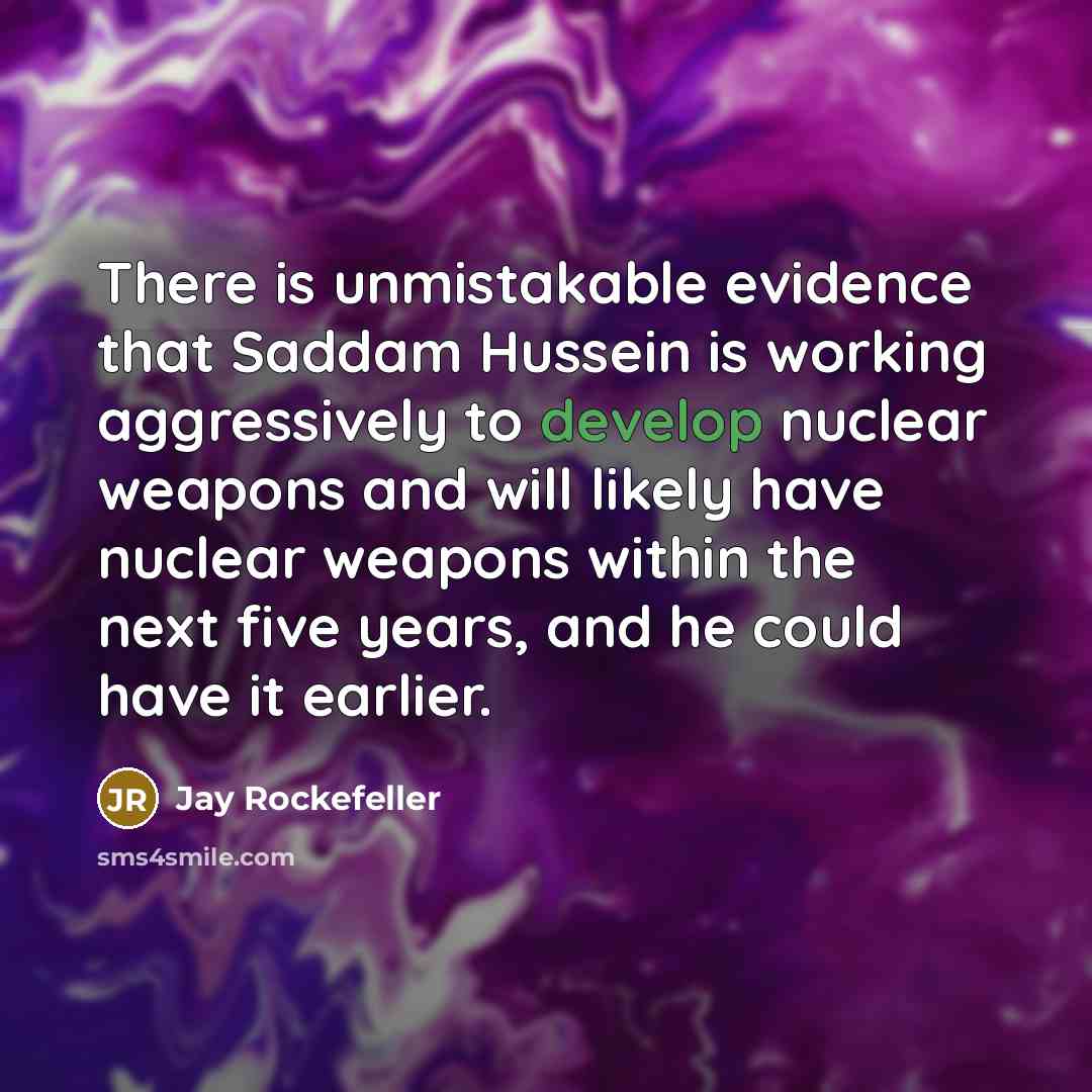 “There is unmistakable evidence that Saddam Hussein is working aggressively to develop nuclear weapons and will likely have nuclear weapons within the next five years, and he could have it earlier.” quote by Jay Rockefeller