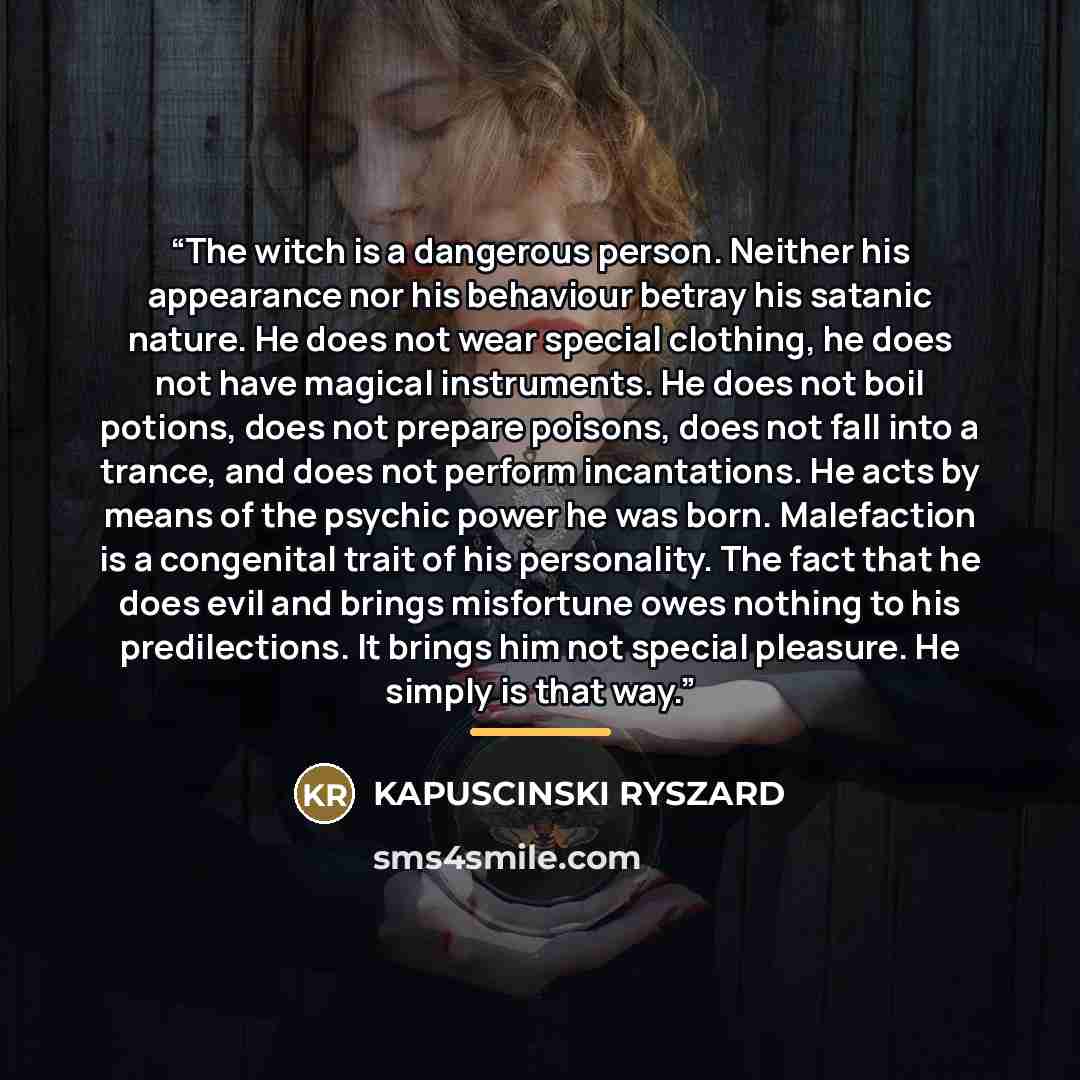 “The witch is a dangerous person. Neither his appearance nor his behaviour betray his satanic nature. He does not wear special clothing, he does not have magical instruments. He does not boil potions, does not prepare poisons, does not fall into a trance, and does not perform incantations. He acts…” quote by KAPUSCINSKI RYSZARD