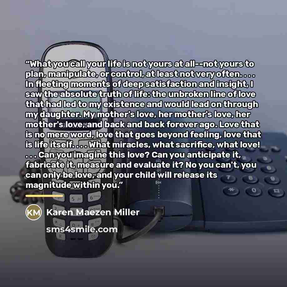 “What you call your life is not yours at all--not yours to plan, manipulate, or control, at least not very often. . . . In fleeting moments of deep satisfaction and insight, I saw the absolute truth of life: the unbroken line of love that had led to my existence and would lead on through my…” quote by Karen Maezen Miller