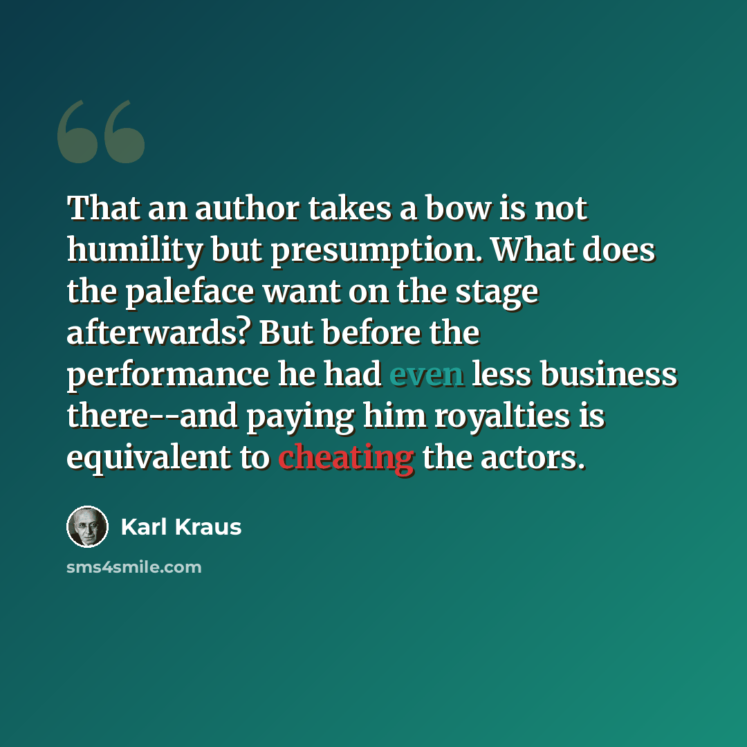 “That an author takes a bow is not humility but presumption. What does the paleface want on the stage afterwards? But before the performance he had even less business there--and paying him royalties is equivalent to cheating the actors.” quote by Karl Kraus