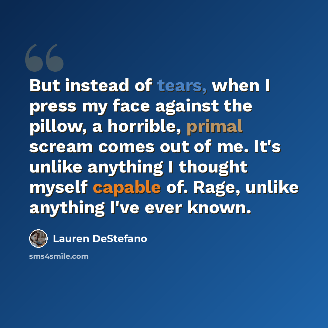 “But instead of tears, when I press my face against the pillow, a horrible, primal scream comes out of me. It's unlike anything I thought myself capable of. Rage, unlike anything I've ever known.” quote by Lauren DeStefano