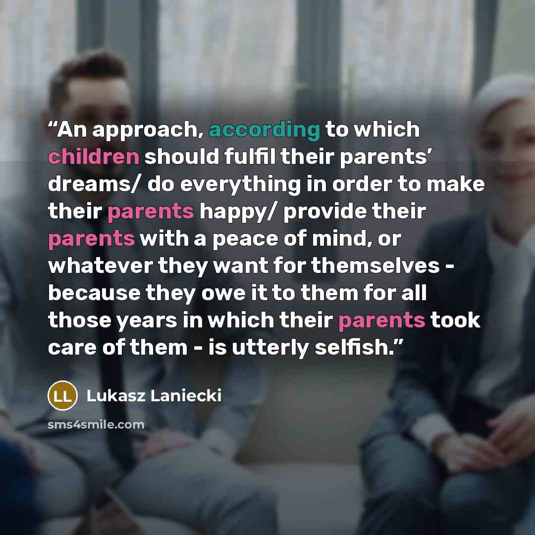“An approach, according to which children should fulfil their parents’ dreams/ do everything in order to make their parents happy/ provide their parents with a peace of mind, or whatever they want for themselves - because they owe it to them for all those years in which their parents took care of…” quote by Lukasz Laniecki