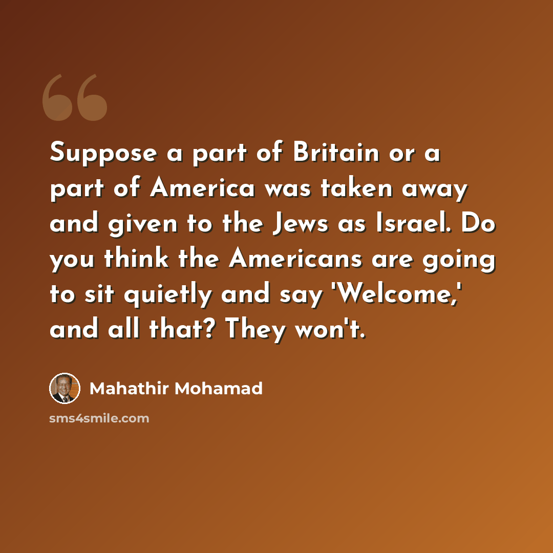 “Suppose a part of Britain or a part of America was taken away and given to the Jews as Israel. Do you think the Americans are going to sit quietly and say 'Welcome,' and all that? They won't.” quote by Mahathir Mohamad