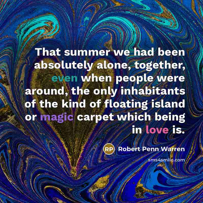 “That summer we had been absolutely alone, together, even when people were around, the only inhabitants of the kind of floating island or magic carpet which being in love is.” quote by Robert Penn Warren