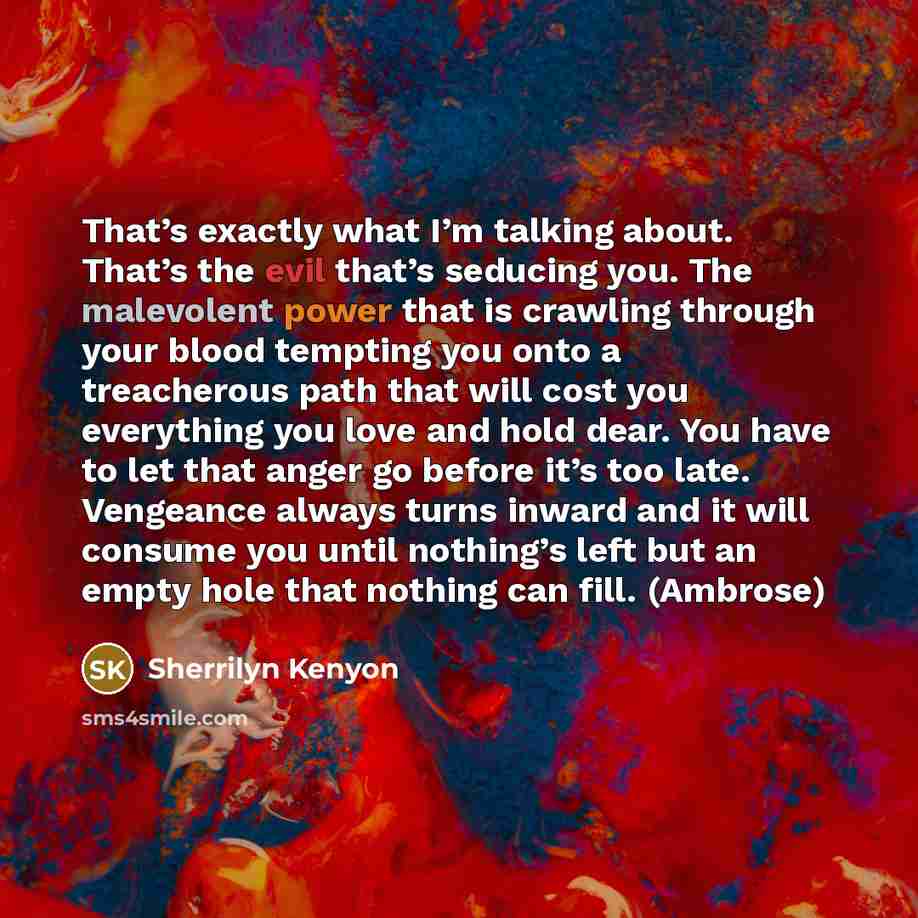 “That’s exactly what I’m talking about. That’s the evil that’s seducing you. The malevolent power that is crawling through your blood tempting you onto a treacherous path that will cost you everything you love and hold dear. You have to let that anger go before it’s too late. Vengeance always turns…” quote by Sherrilyn Kenyon