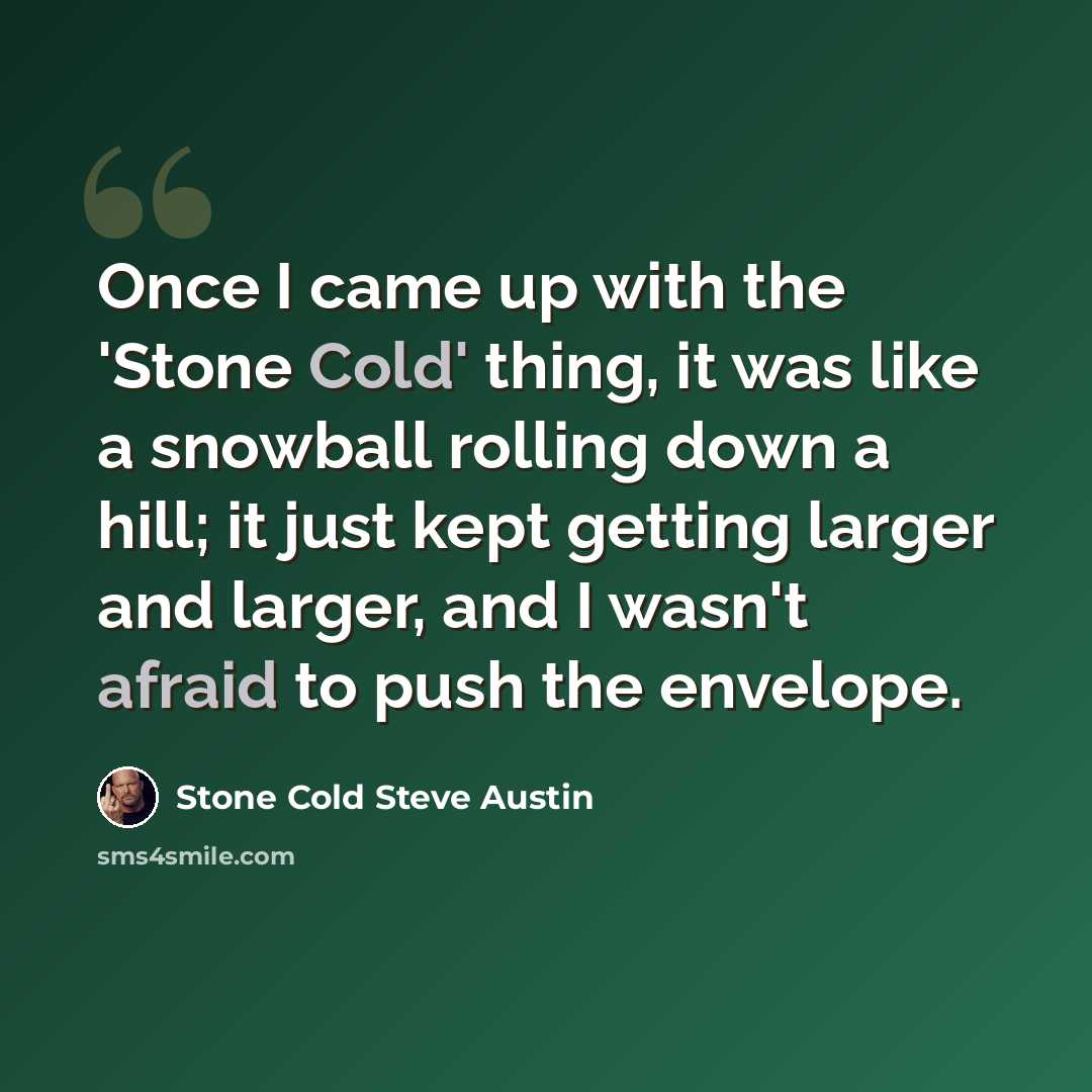 “Once I came up with the 'Stone Cold' thing, it was like a snowball rolling down a hill; it just kept getting larger and larger, and I wasn't afraid to push the envelope.” quote by Stone Cold Steve Austin