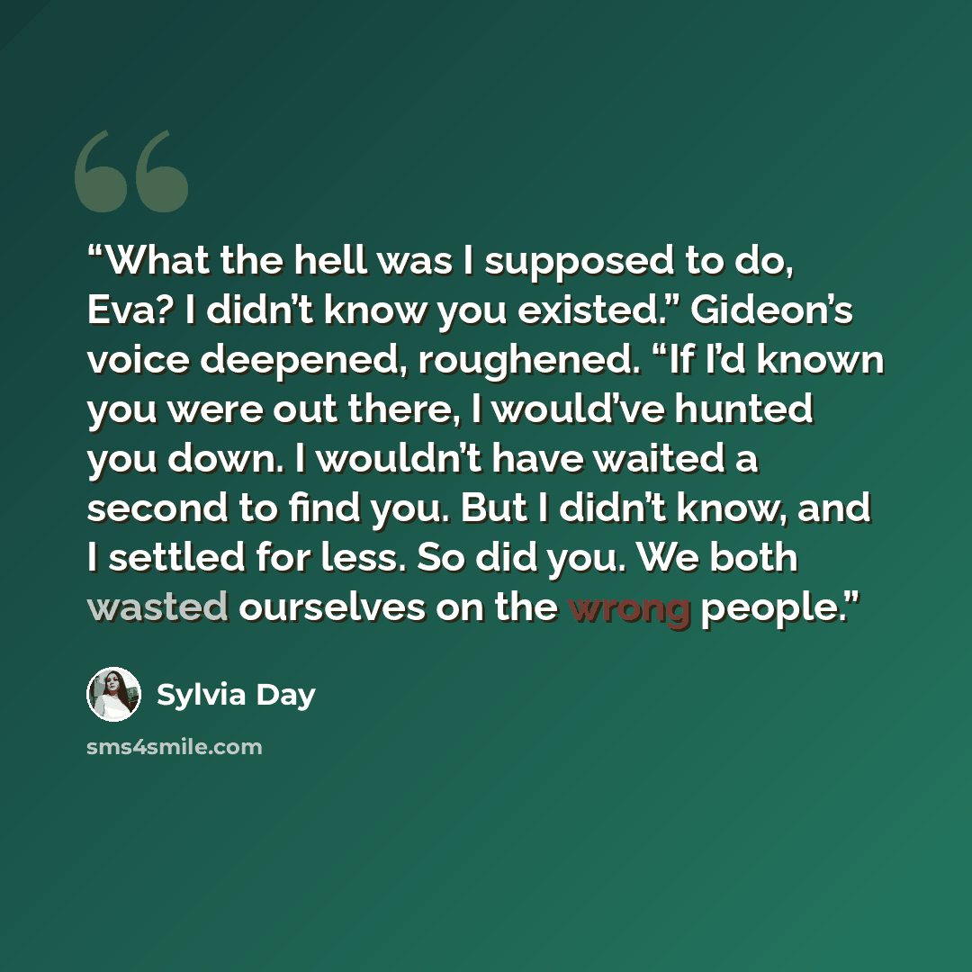 “What the hell was I supposed to do, Eva? I didn’t know you existed.” Gideon’s voice deepened, roughened. “If I’d known you were out there, I would’ve hunted you down. I wouldn’t have waited a second to find you. But I didn’t know, and I settled for less. So did you. We both wasted ourselves on the…” quote by Sylvia Day