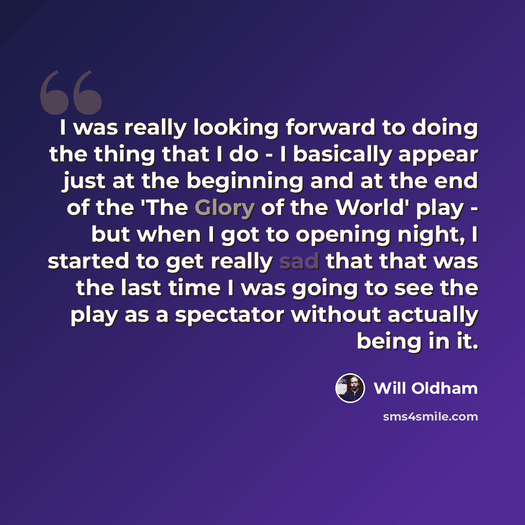 “I was really looking forward to doing the thing that I do - I basically appear just at the beginning and at the end of the 'The Glory of the World' play - but when I got to opening night, I started to get really sad that that was the last time I was going to see the play as a spectator without…” quote by Will Oldham