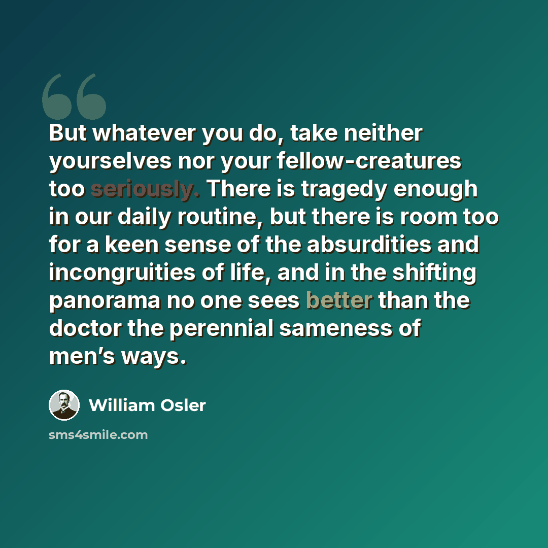 “But whatever you do, take neither yourselves nor your fellow-creatures too seriously. There is tragedy enough in our daily routine, but there is room too for a keen sense of the absurdities and incongruities of life, and in the shifting panorama no one sees better than the doctor the perennial…” quote by William Osler
