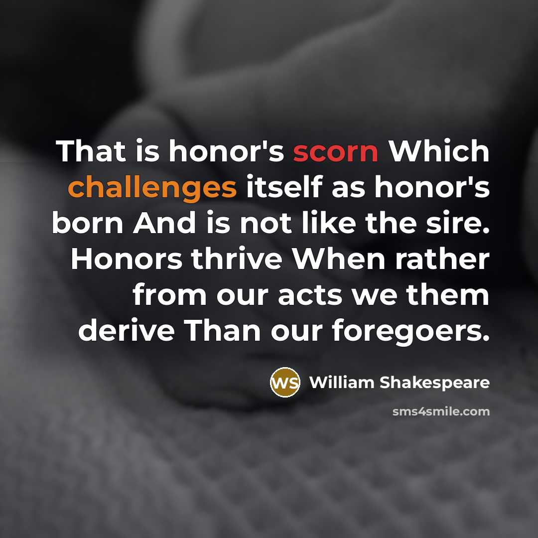 “That is honor's scorn Which challenges itself as honor's born And is not like the sire. Honors thrive When rather from our acts we them derive Than our foregoers.” quote by William Shakespeare