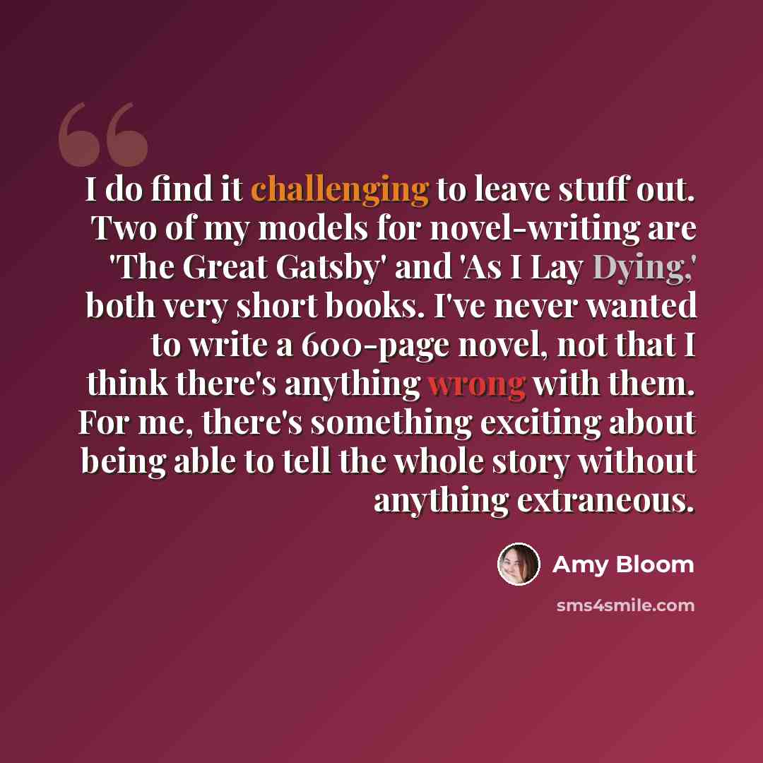 “I do find it challenging to leave stuff out. Two of my models for novel-writing are 'The Great Gatsby' and 'As I Lay Dying,' both very short books. I've never wanted to write a 600-page novel, not that I think there's anything wrong with them. For me, there's something exciting about being able to…” quote by Amy Bloom