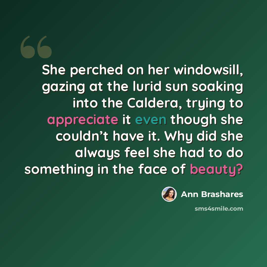 “She perched on her windowsill, gazing at the lurid sun soaking into the Caldera, trying to appreciate it even though she couldn’t have it. Why did she always feel she had to do something in the face of beauty?” quote by Ann Brashares