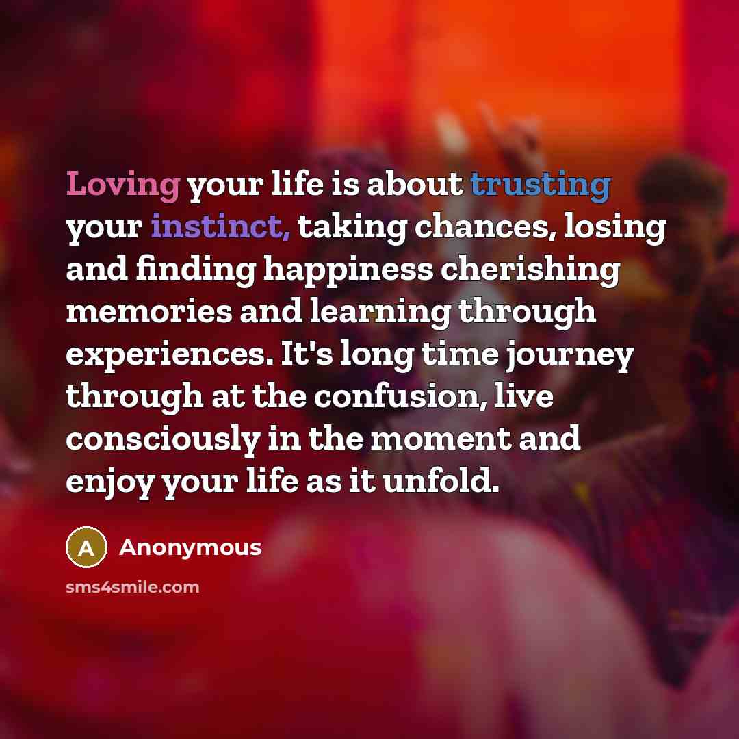 “Loving your life is about trusting your instinct, taking chances, losing and finding happiness cherishing memories and learning through experiences. It's long time journey through at the confusion, live consciously in the moment and enjoy your life as it unfold.” quote by Anonymous
