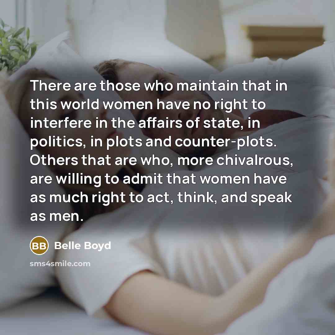 “There are those who maintain that in this world women have no right to interfere in the affairs of state, in politics, in plots and counter-plots. Others that are who, more chivalrous, are willing to admit that women have as much right to act, think, and speak as men.” quote by Belle Boyd