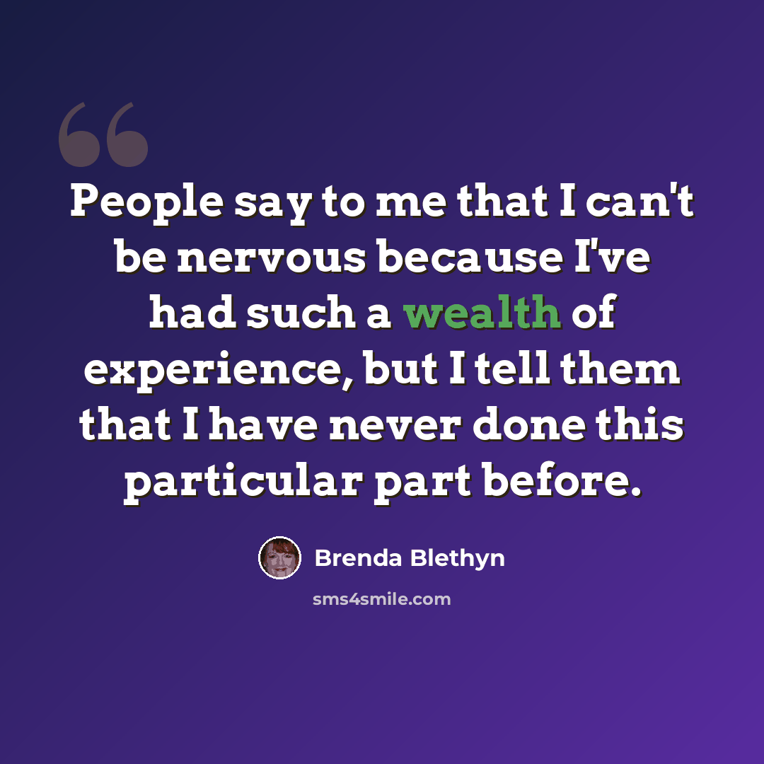 “People say to me that I can't be nervous because I've had such a wealth of experience, but I tell them that I have never done this particular part before.” quote by Brenda Blethyn