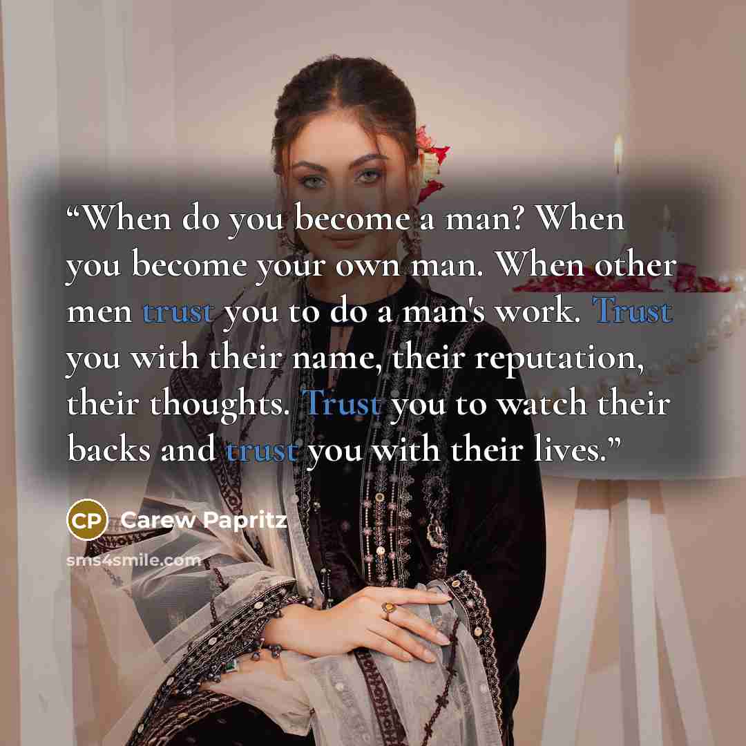 “When do you become a man? When you become your own man. When other men trust you to do a man's work. Trust you with their name, their reputation, their thoughts. Trust you to watch their backs and trust you with their lives.” quote by Carew Papritz