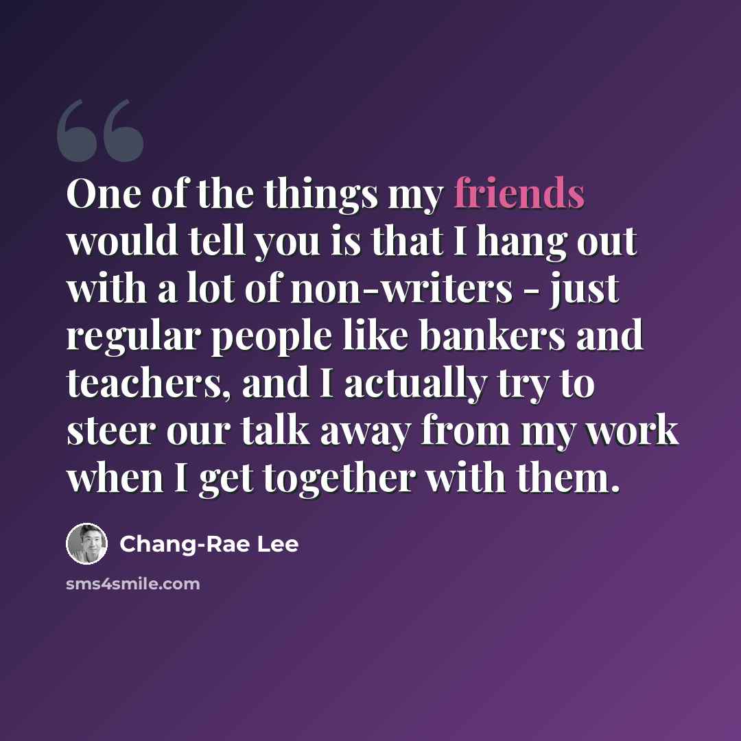 “One of the things my friends would tell you is that I hang out with a lot of non-writers - just regular people like bankers and teachers, and I actually try to steer our talk away from my work when I get together with them.” quote by Chang-Rae Lee
