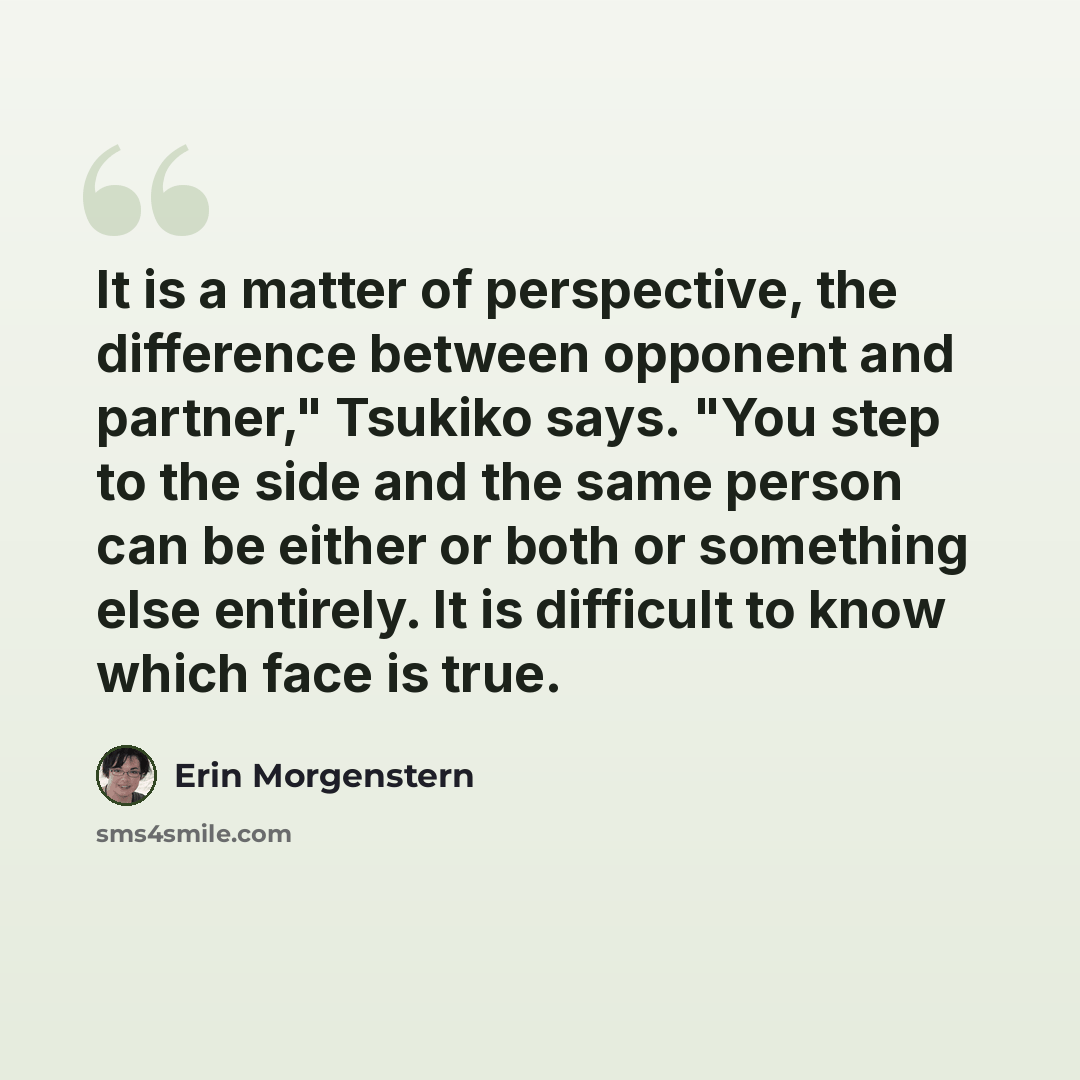 “It is a matter of perspective, the difference between opponent and partner," Tsukiko says. "You step to the side and the same person can be either or both or something else entirely. It is difficult to know which face is true.” quote by Erin Morgenstern
