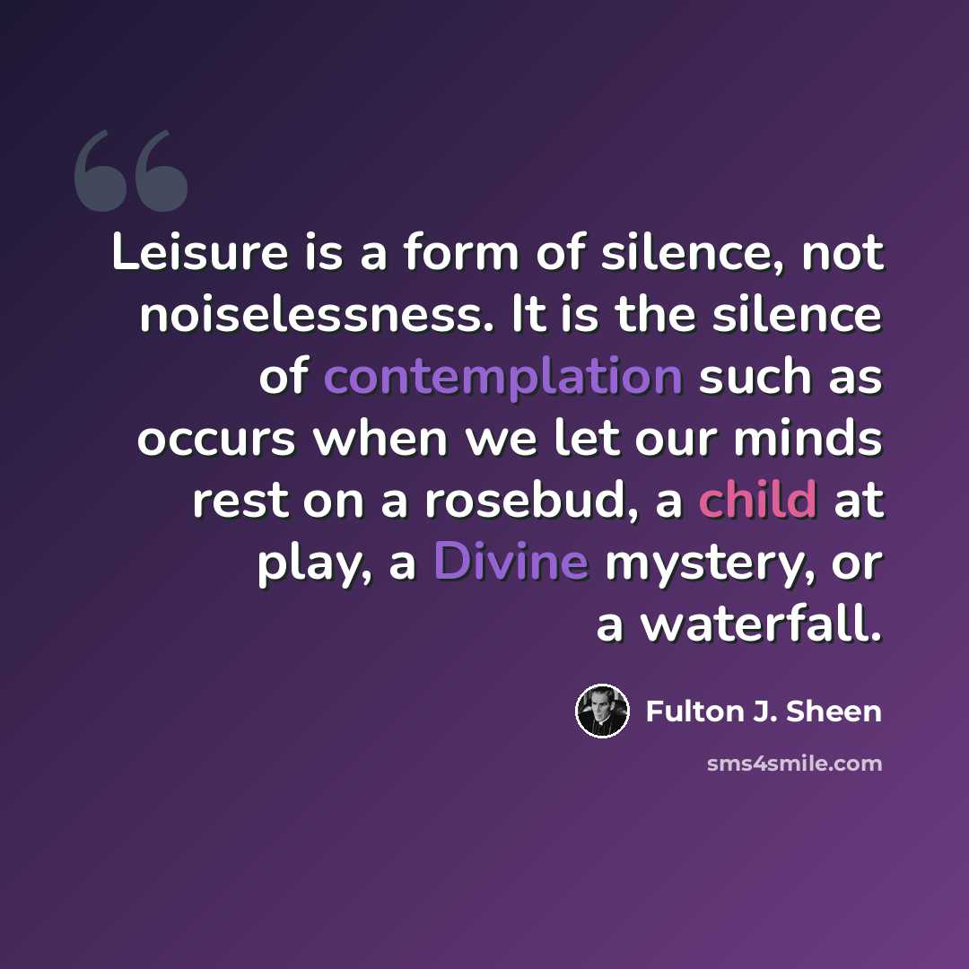 “Leisure is a form of silence, not noiselessness. It is the silence of contemplation such as occurs when we let our minds rest on a rosebud, a child at play, a Divine mystery, or a waterfall.” quote by Fulton J. Sheen
