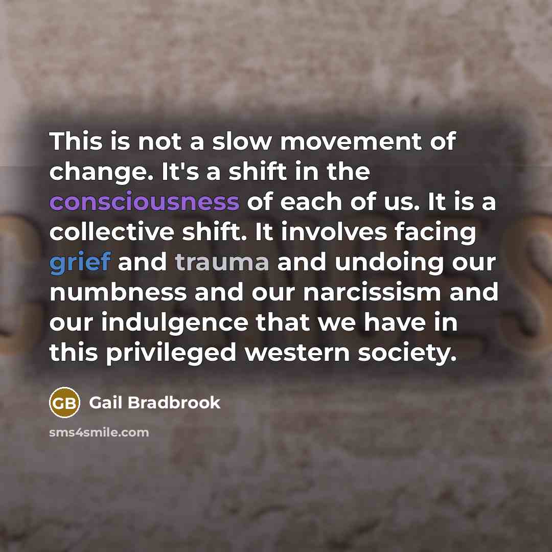“This is not a slow movement of change. It's a shift in the consciousness of each of us. It is a collective shift. It involves facing grief and trauma and undoing our numbness and our narcissism and our indulgence that we have in this privileged western society.” quote by Gail Bradbrook