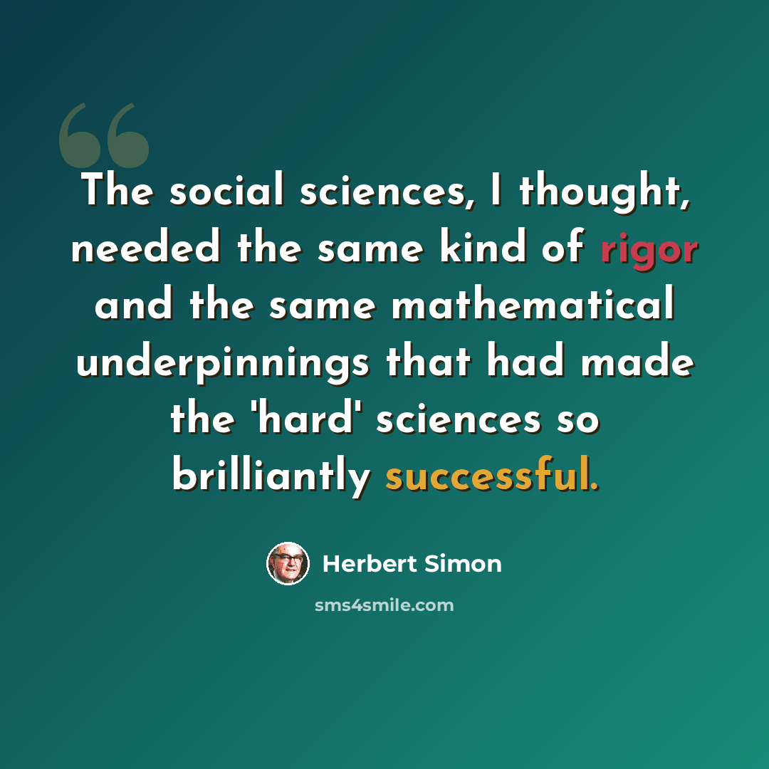 “The social sciences, I thought, needed the same kind of rigor and the same mathematical underpinnings that had made the 'hard' sciences so brilliantly successful.” quote by Herbert Simon