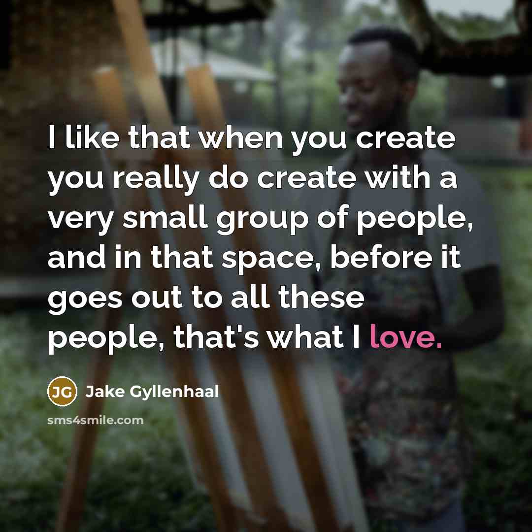 “I like that when you create you really do create with a very small group of people, and in that space, before it goes out to all these people, that's what I love.” quote by Jake Gyllenhaal