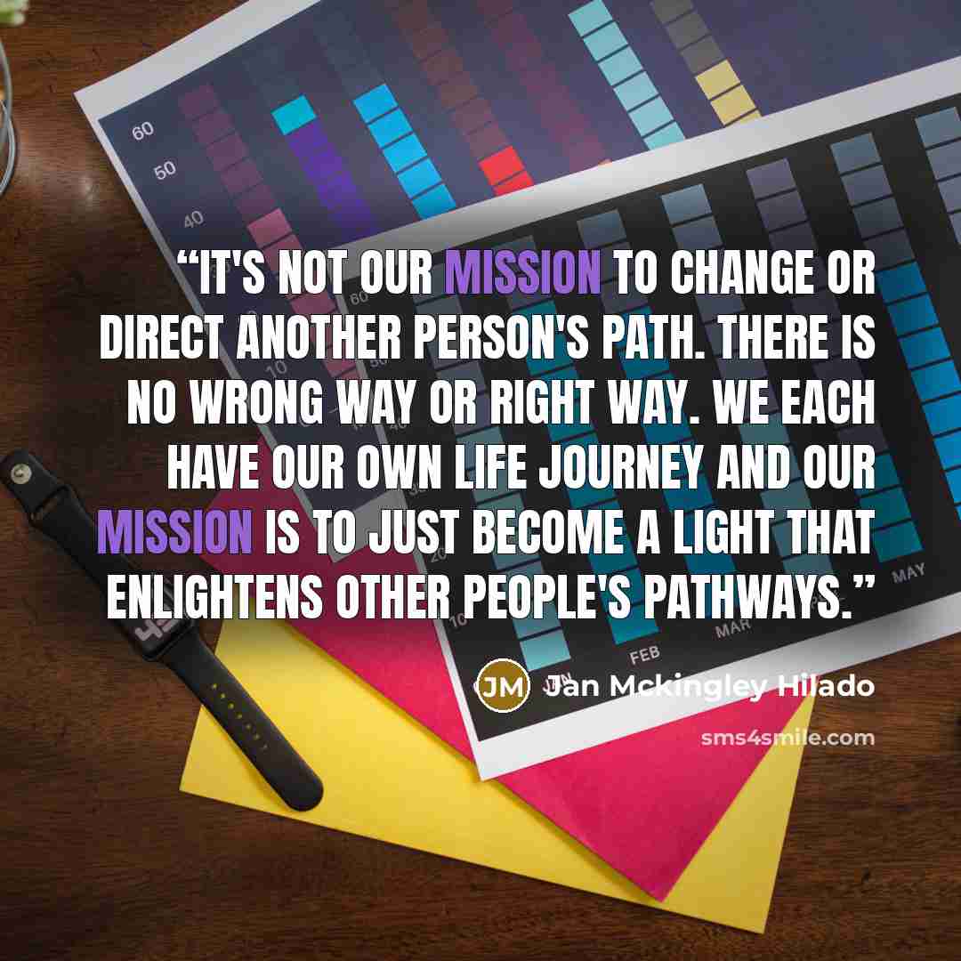 “It's not our mission to change or direct another person's path. There is no wrong way or right way. We each have our own life journey and our mission is to just become a LIGHT that enlightens other people's pathways.” quote by Jan Mckingley Hilado