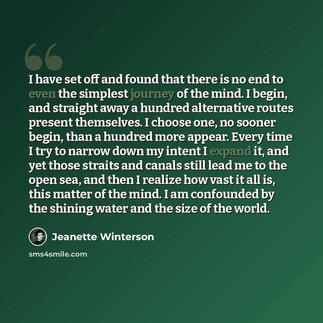 “I have set off and found that there is no end to even the simplest journey of the mind. I begin, and straight away a hundred alternative routes present themselves. I choose one, no sooner begin, than a hundred more appear. Every time I try to narrow down my intent I expand it, and yet those…” quote by Jeanette Winterson