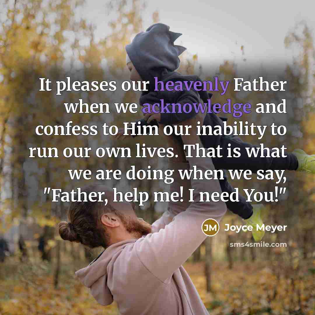 “It pleases our heavenly Father when we acknowledge and confess to Him our inability to run our own lives. That is what we are doing when we say, "Father, help me! I need You!"” quote by Joyce Meyer