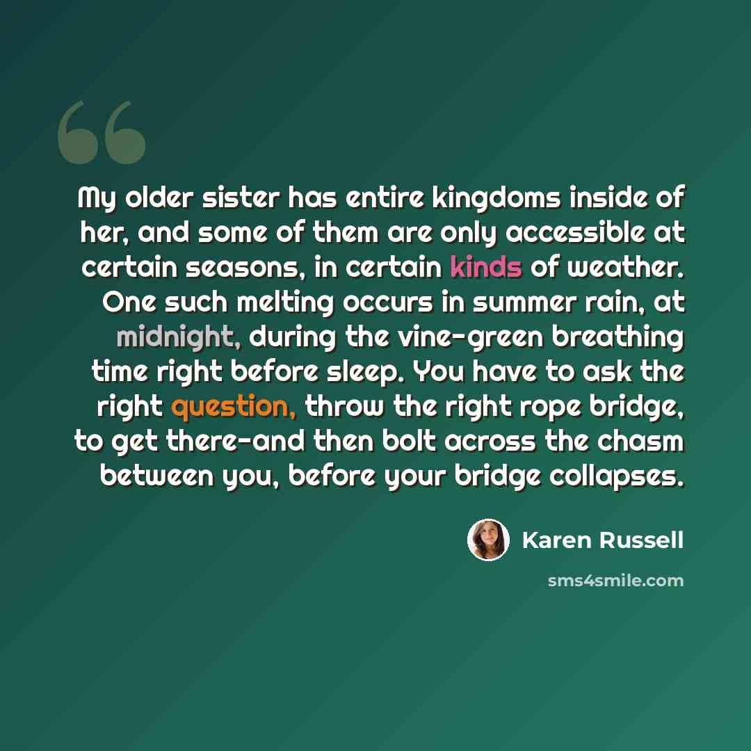 “My older sister has entire kingdoms inside of her, and some of them are only accessible at certain seasons, in certain kinds of weather. One such melting occurs in summer rain, at midnight, during the vine-green breathing time right before sleep. You have to ask the right question, throw the right…” quote by Karen Russell
