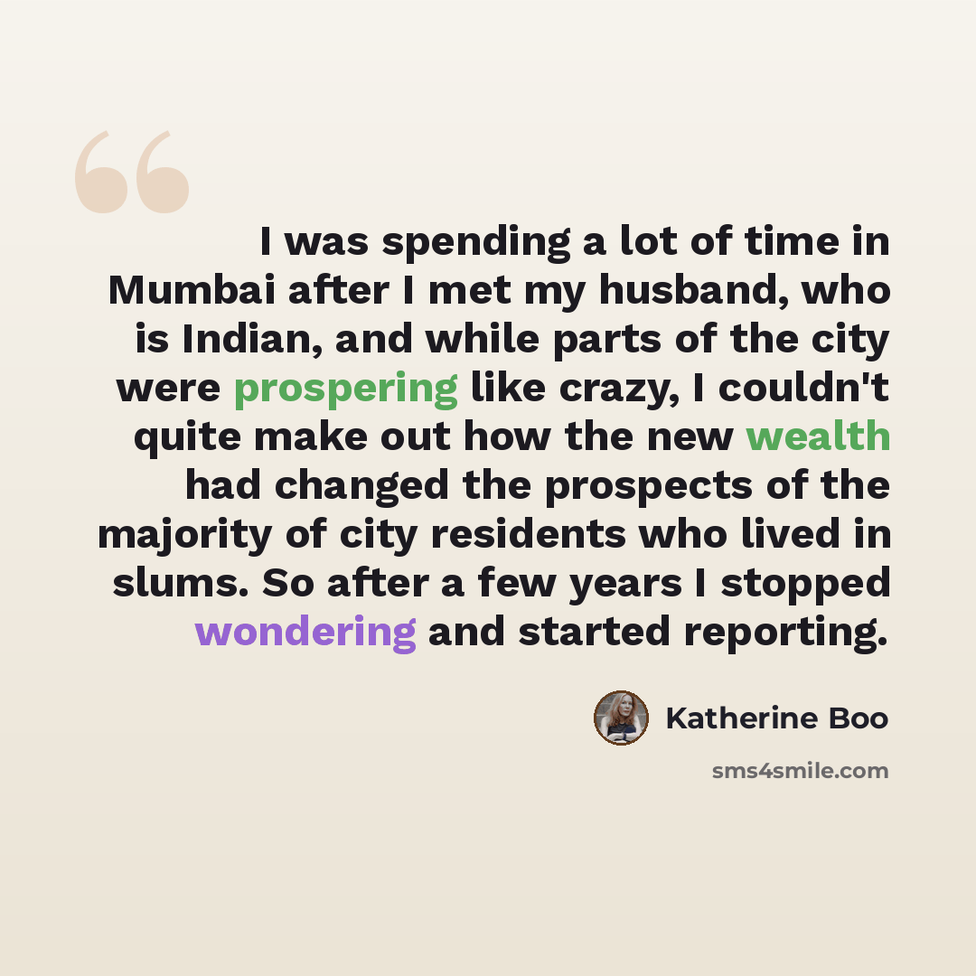 “I was spending a lot of time in Mumbai after I met my husband, who is Indian, and while parts of the city were prospering like crazy, I couldn't quite make out how the new wealth had changed the prospects of the majority of city residents who lived in slums. So after a few years I stopped…” quote by Katherine Boo