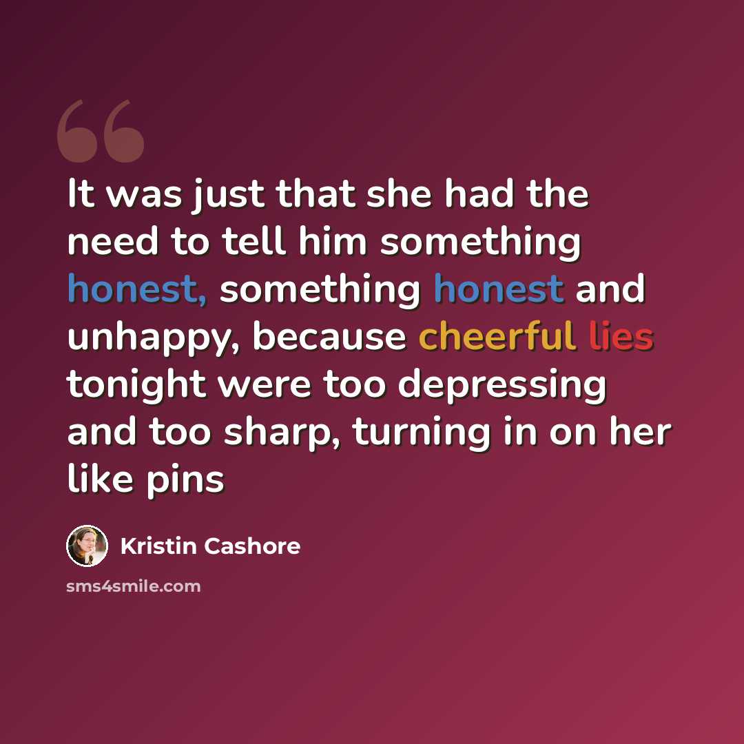 “It was just that she had the need to tell him something honest, something honest and unhappy, because cheerful lies tonight were too depressing and too sharp, turning in on her like pins” quote by Kristin Cashore