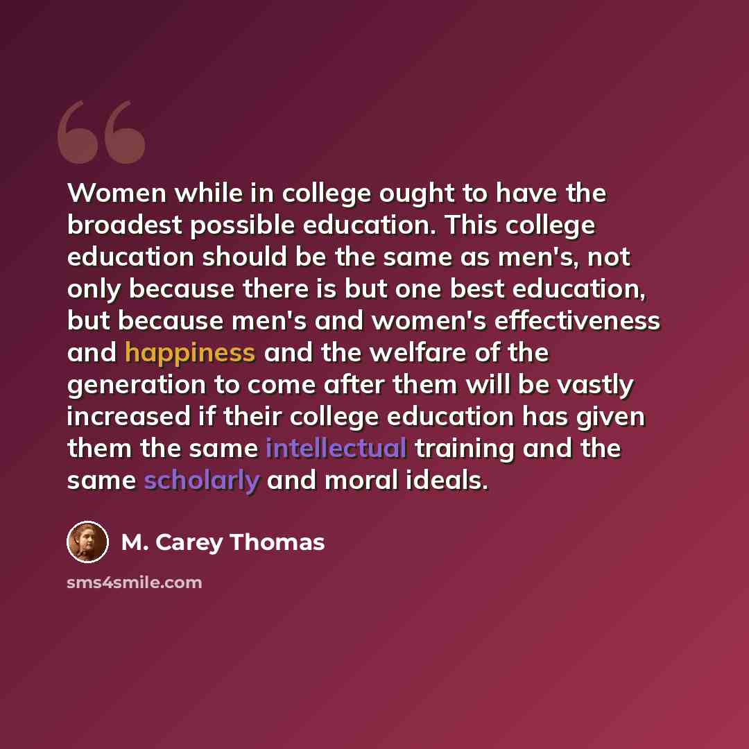 “Women while in college ought to have the broadest possible education. This college education should be the same as men's, not only because there is but one best education, but because men's and women's effectiveness and happiness and the welfare of the generation to come after them will be vastly…” quote by M. Carey Thomas