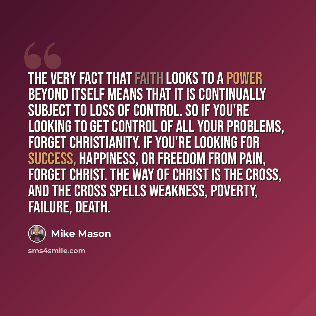 “The very fact that faith looks to a power beyond itself means that it is continually subject to loss of control. So if you're looking to get control of all your problems, forget Christianity. If you're looking for success, happiness, or freedom from pain, forget Christ. The way of Christ is the…” quote by Mike Mason