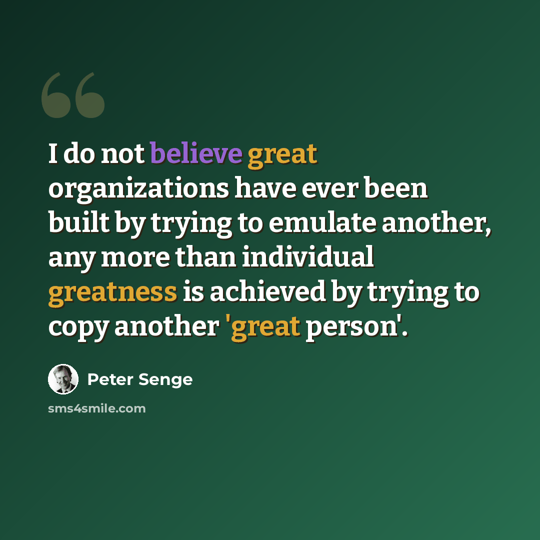 “I do not believe great organizations have ever been built by trying to emulate another, any more than individual greatness is achieved by trying to copy another 'great person'.” quote by Peter Senge