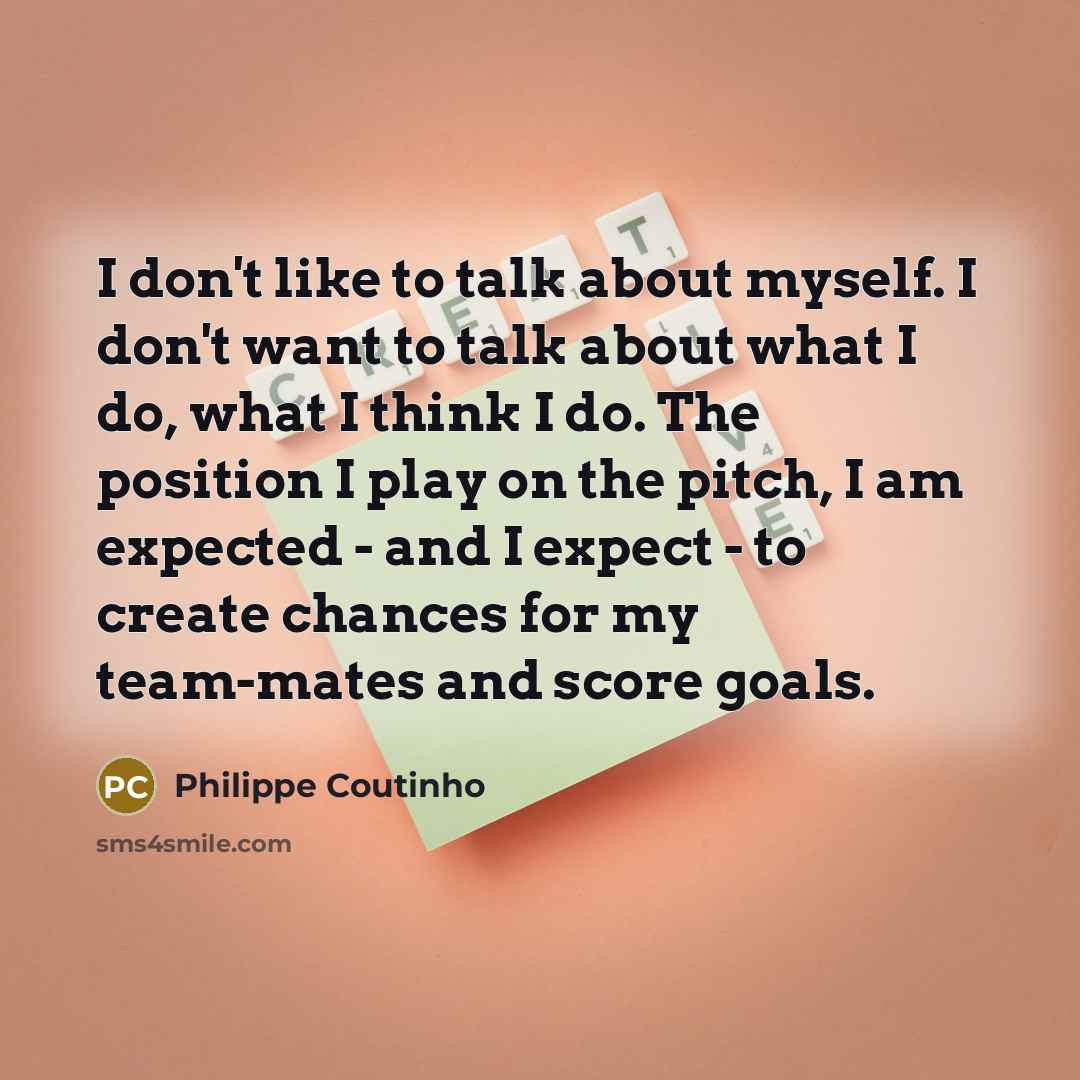 “I don't like to talk about myself. I don't want to talk about what I do, what I think I do. The position I play on the pitch, I am expected - and I expect - to create chances for my team-mates and score goals.” quote by Philippe Coutinho